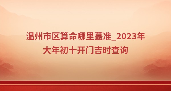 温州市区算命哪里最准_2023年大年初十开门吉时查询 今天要做什么
