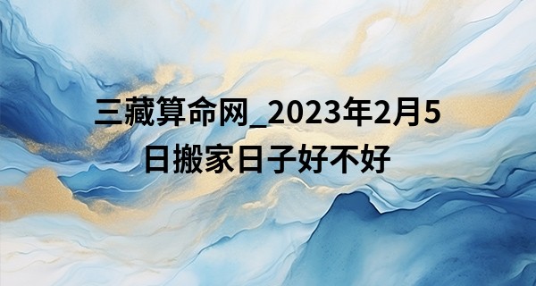 三藏算命网_2023年2月5日搬家日子好不好 此日搬家则新居飘彩百花开