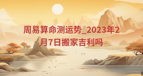 周易算命测运势_2023年2月7日搬家吉利吗 此日搬家可否华章溢彩贵阁开