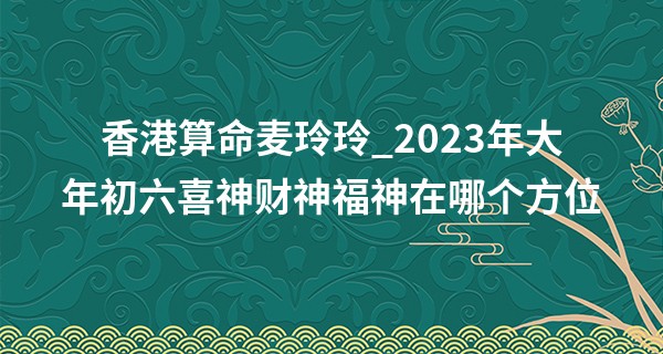 香港算命麦玲玲_2023年大年初六喜神财神福神在哪个方位