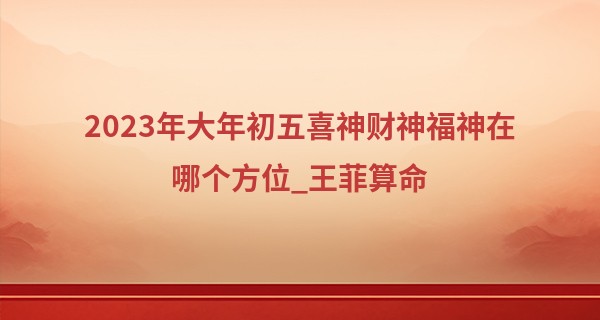 2023年大年初五喜神财神福神在哪个方位_王菲算命