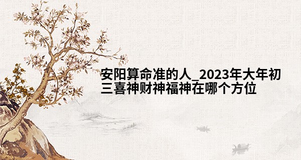 安阳算命准的人_2023年大年初三喜神财神福神在哪个方位