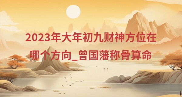 2023年大年初九财神方位在哪个方向_曾国藩称骨算命