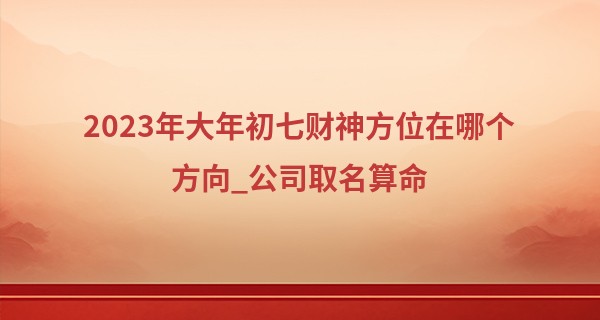 2023年大年初七财神方位在哪个方向_公司取名算命