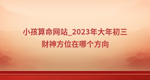 小孩算命网站_2023年大年初三财神方位在哪个方向