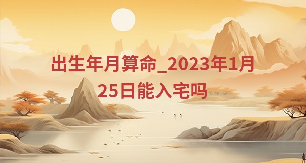 出生年月算命_2023年1月25日能入宅吗 此日搬家能否绣户祥光满纱窗曙色新