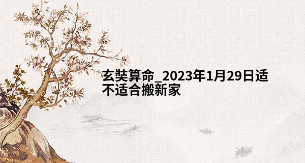 玄奘算命_2023年1月29日适不适合搬新家 是否乔迁志喜堂构增辉