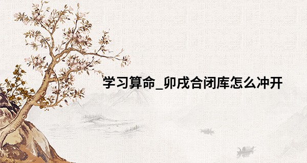 学习算命_卯戌合闭库怎么冲开 卯戌合闭火库还能开吗