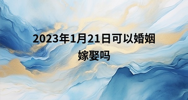 2023年1月21日可以婚姻嫁娶吗 此日婚嫁可否姻缘千里两情牵_姓名测试打分算命权威