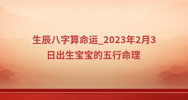 生辰八字算命运_2023年2月3日出生宝宝的五行命理 今日出生水旺得土方成池沼