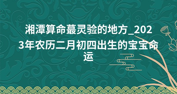 湘潭算命最灵验的地方_2023年农历二月初四出生的宝宝命运,五行缺什么