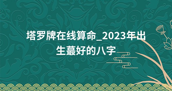 塔罗牌在线算命_2023年出生最好的八字 收入稳定 一生富贵