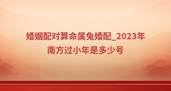 婚姻配对算命属兔婚配_2023年南方过小年是多少号 小年夜的寓意