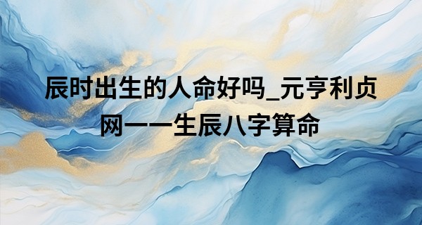 辰时出生的人命好吗_元亨利贞网一一生辰八字算命