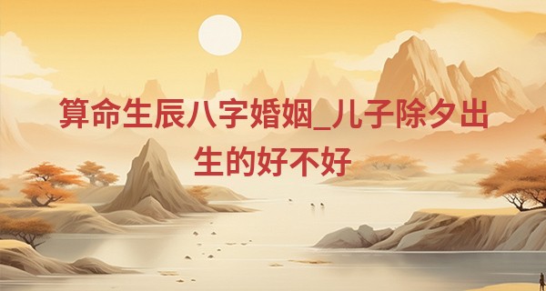 算命生辰八字婚姻_儿子除夕出生的好不好 除夕出生的男孩一生幸福顺利