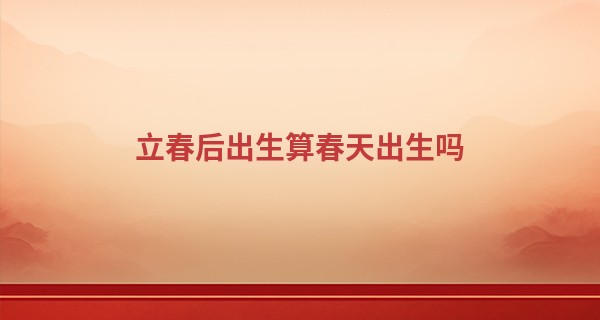 立春后出生算春天出生吗 2023年立春生的宝宝好不好_在线算命2345