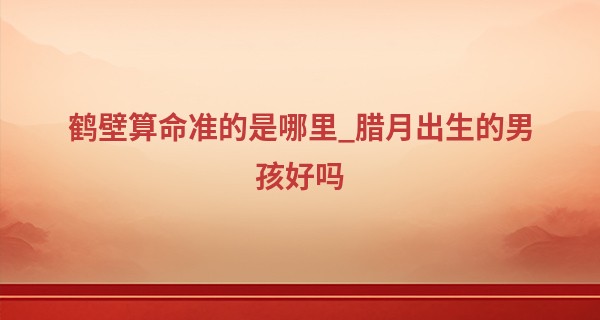 鹤壁算命准的是哪里_腊月出生的男孩好吗 农历腊月出生的男人命运