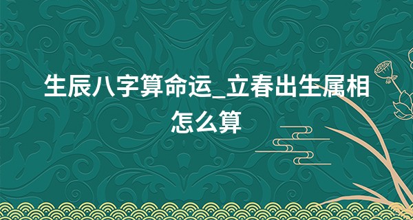 生辰八字算命运_立春出生属相怎么算 当天出生的宝宝属什么