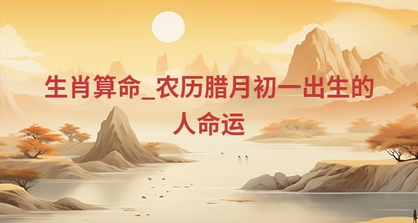 生肖算命_农历腊月初一出生的人命运 农历12月初一出生怎么样
