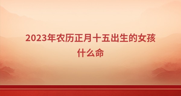 2023年农历正月十五出生的女孩什么命,缺什么五行_算命中的大相什么意思