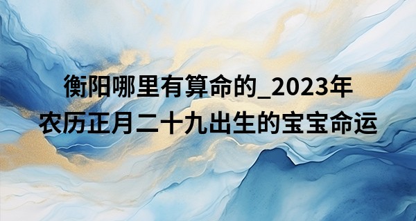 衡阳哪里有算命的_2023年农历正月二十九出生的宝宝命运,五行缺什么