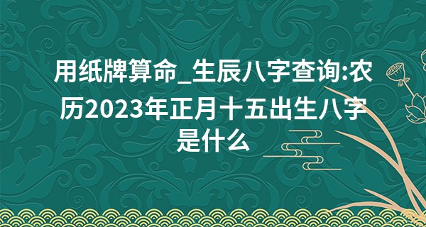 用纸牌算命_生辰八字查询:农历2023年正月十五出生八字是什么