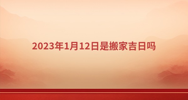 2023年1月12日是搬家吉日吗 此日搬家是否叔家万事尽安泰_学业占卜算命