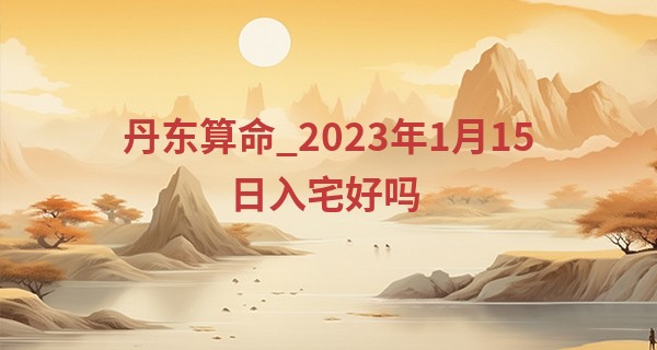 丹东算命_2023年1月15日入宅好吗 此日乔迁是否喜天地人共喜