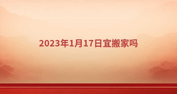 2023年1月17日宜搬家吗 此日搬家则喜到门前清风明月_扬剧瞎子算命