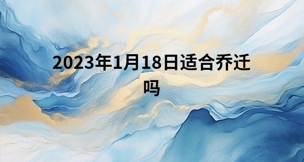 2023年1月18日适合乔迁吗 此日搬家则宅样只还齐里旧_印光大师关于算命开示