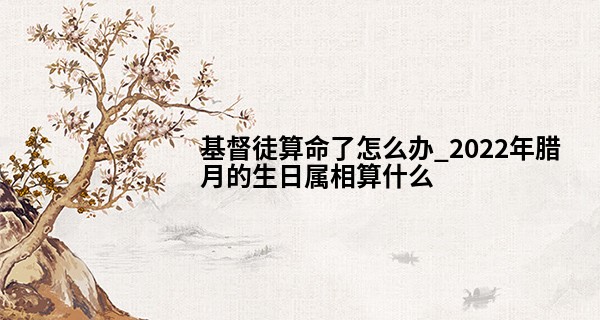 基督徒算命了怎么办_2022年腊月的生日属相算什么 本月出生好吗