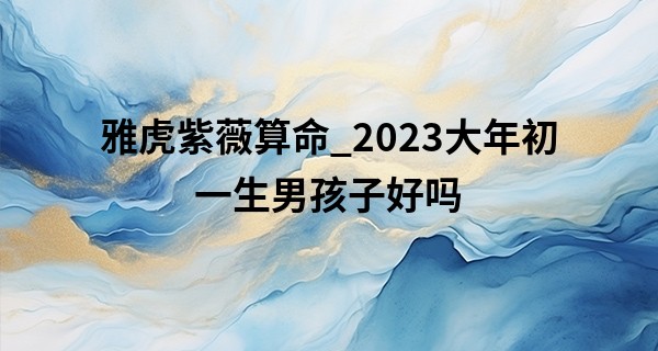 雅虎紫薇算命_2023大年初一生男孩子好吗 这天出生性格好不好