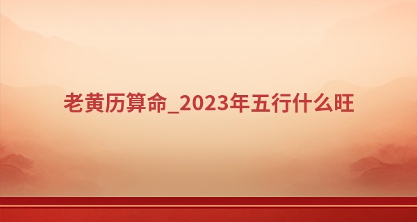 老黄历算命_2023年五行什么旺 2023年五行旺的行业分析