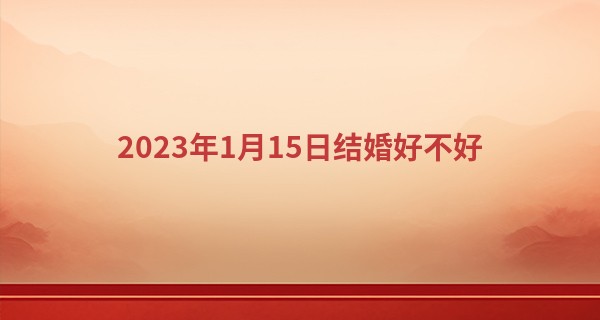 2023年1月15日结婚好不好 此日婚嫁可否百年恩爱双心结_福州算命哪最准