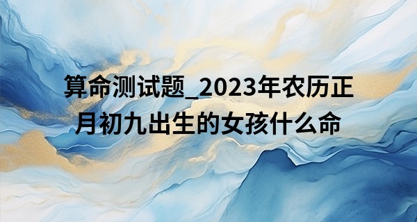 算命测试题_2023年农历正月初九出生的女孩什么命,缺什么五行