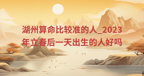 湖州算命比较准的人_2023年立春后一天出生的人好吗 运势怎么样