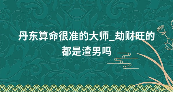 丹东算命很准的大师_劫财旺的都是渣男吗 劫财男喜欢女性粘他吗