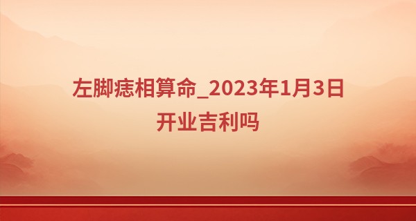 左脚痣相算命_2023年1月3日开业吉利吗 可否事业长青生意兴旺发达