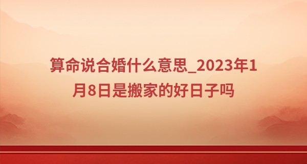 算命说合婚什么意思_2023年1月8日是搬家的好日子吗 此日搬家是否金居芳邻最吉祥