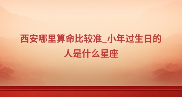 西安哪里算命比较准_小年过生日的人是什么星座 阴历生日是小年是什么星座