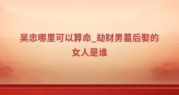 吴忠哪里可以算命_劫财男最后娶的女人是谁 劫财男最喜欢的女人