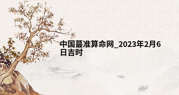 中国最准算命网_2023年2月6日吉时 最吉利的时间