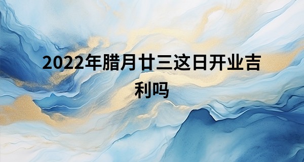 2022年腊月廿三这日开业吉利吗 可否万事吉祥有运气_五行算命起名