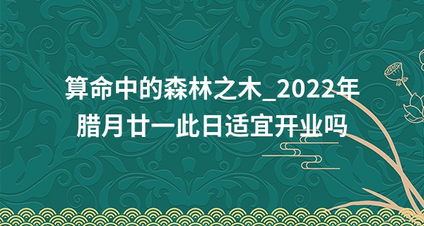 算命中的森林之木_2022年腊月廿一此日适宜开业吗 今日开业是否钞票塞满钱袋