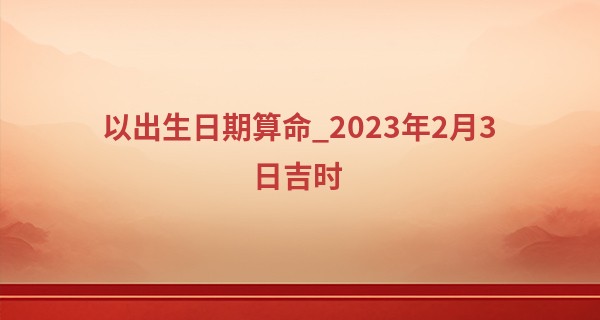 以出生日期算命_2023年2月3日吉时 哪个时辰最吉利