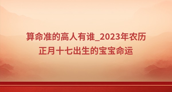 算命准的高人有谁_2023年农历正月十七出生的宝宝命运,五行缺什么