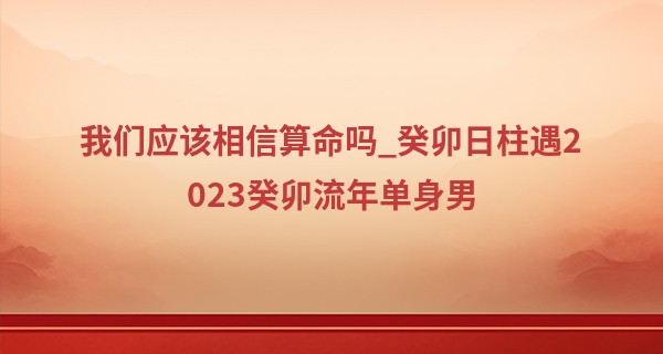 我们应该相信算命吗_癸卯日柱遇2023癸卯流年单身男 癸卯日柱婚姻真的很惨吗