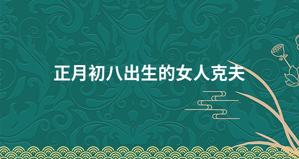 正月初八出生的女人克夫 大年初八出生的女命如何_丹东有名的算命先生