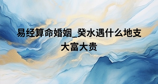 易经算命婚姻_癸水遇什么地支大富大贵 癸水走离火大运最好吗