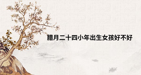 腊月二十四小年出生女孩好不好 性格有什么特点_唐人街探案2王宝强算命